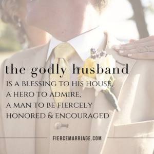 The godly husband is a blessing to his house, a hero to admire, a man to be fiercely honored and encouraged.