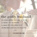 The godly husband is a blessing to his house, a hero to admire, a man to be fiercely honored and encouraged.