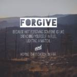 Forgive; because not forgiving someone is like drenching yourself in fuel, lighting a match, and hoping they catch on fire.